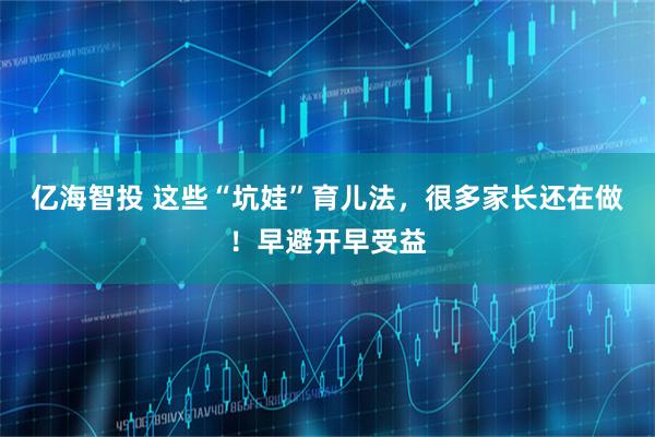 亿海智投 这些“坑娃”育儿法，很多家长还在做！早避开早受益