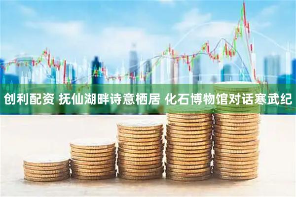 创利配资 抚仙湖畔诗意栖居&#32;化石博物馆对话寒武纪