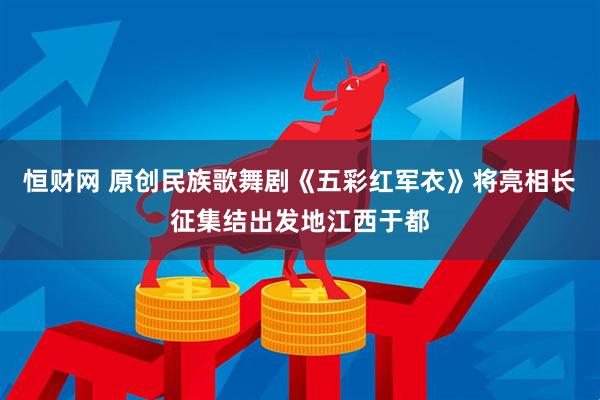 恒财网 原创民族歌舞剧《五彩红军衣》将亮相长征集结出发地江西于都