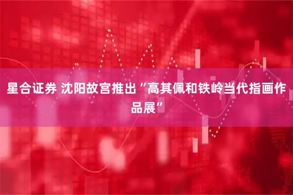 星合证券 沈阳故宫推出“高其佩和铁岭当代指画作品展”
