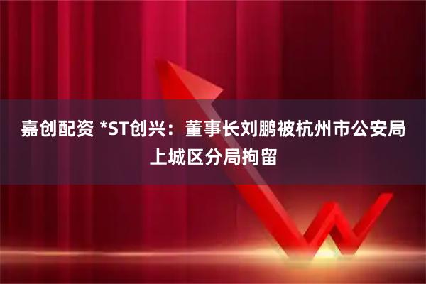 嘉创配资 *ST创兴：董事长刘鹏被杭州市公安局上城区分局拘留