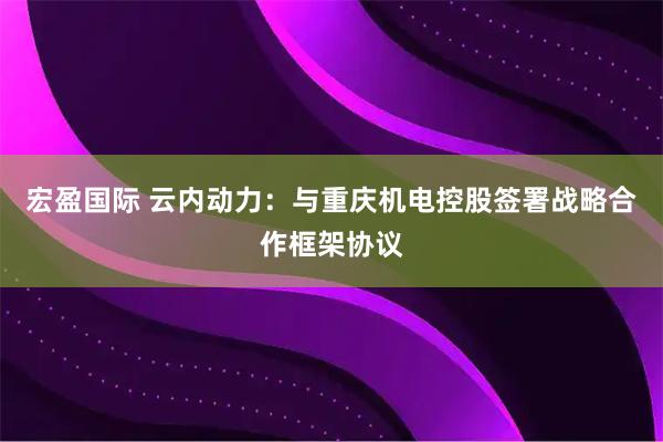宏盈国际 云内动力：与重庆机电控股签署战略合作框架协议