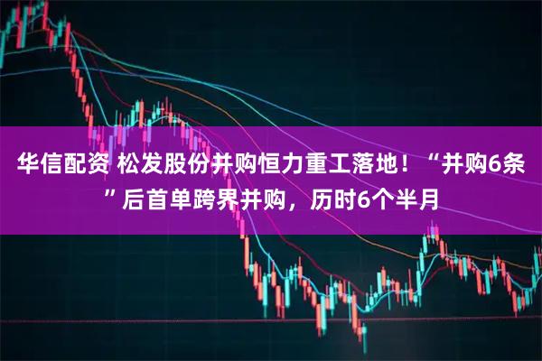 华信配资 松发股份并购恒力重工落地！“并购6条”后首单跨界并购，历时6个半月