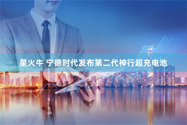 星火牛 宁德时代发布第二代神行超充电池