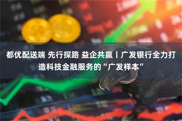 都优配送端 先行探路 益企共赢丨广发银行全力打造科技金融服务的“广发样本”