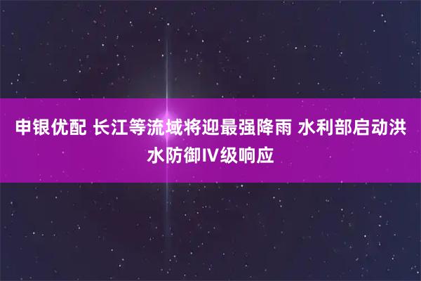 申银优配 长江等流域将迎最强降雨 水利部启动洪水防御Ⅳ级响应