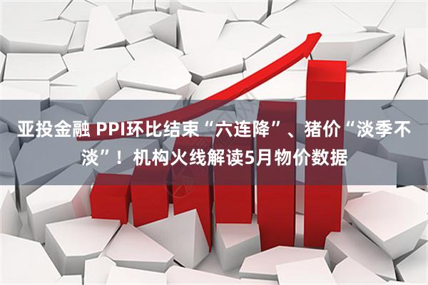 亚投金融 PPI环比结束“六连降”、猪价“淡季不淡”！机构火线解读5月物价数据
