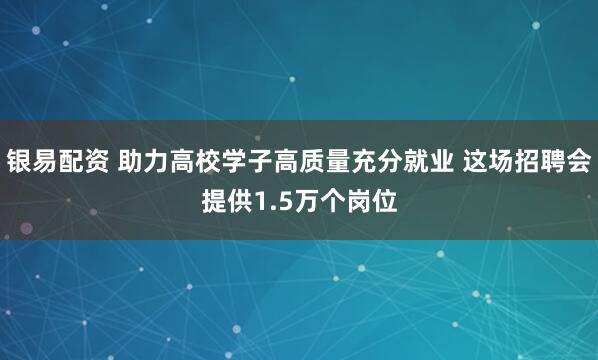 银易配资 助力高校学子高质量充分就业 这场招聘会提供1.5万个岗位