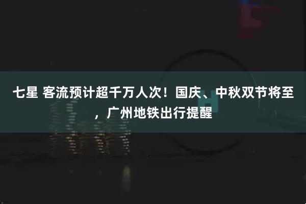 七星 客流预计超千万人次！国庆、中秋双节将至，广州地铁出行提醒