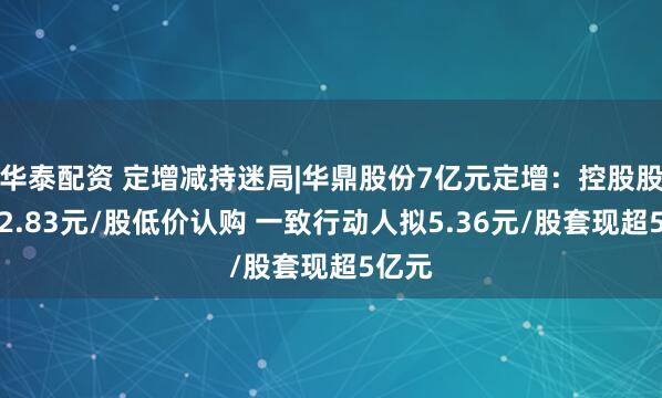 华泰配资 定增减持迷局|华鼎股份7亿元定增：控股股东以2.83元/股低价认购 一致行动人拟5.36元/股套现超5亿元