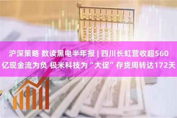 沪深策略 数读黑电半年报 | 四川长虹营收超560亿现金流为负 极米科技为“大促”存货周转达172天