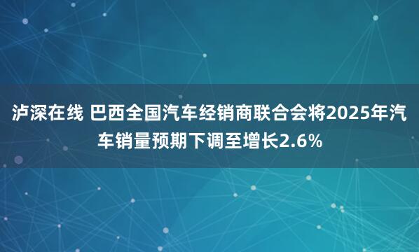 泸深在线 巴西全国汽车经销商联合会将2025年汽车销量预期下调至增长2.6%
