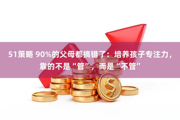 51策略 90%的父母都搞错了：培养孩子专注力，靠的不是“管”，而是“不管”