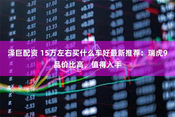 泽巨配资 15万左右买什么车好最新推荐：瑞虎9品价比高，值得入手