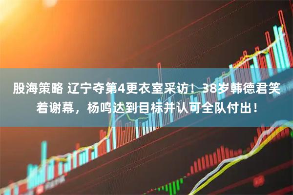 股海策略 辽宁夺第4更衣室采访！38岁韩德君笑着谢幕，杨鸣达到目标并认可全队付出！