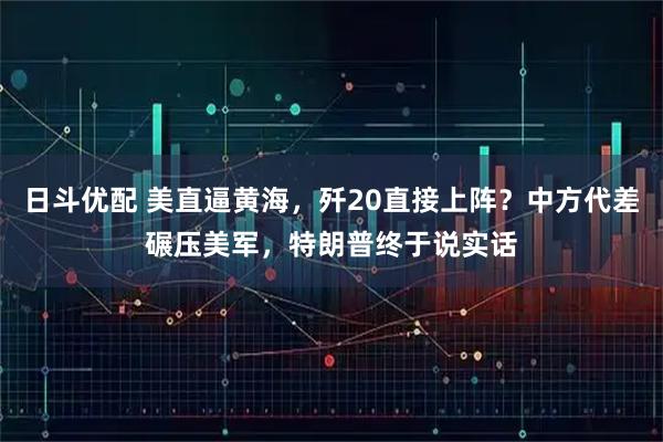 日斗优配 美直逼黄海，歼20直接上阵？中方代差碾压美军，特朗普终于说实话