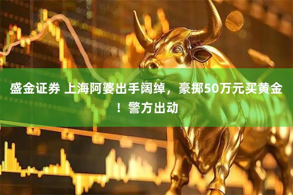 盛金证券 上海阿婆出手阔绰，豪掷50万元买黄金！警方出动