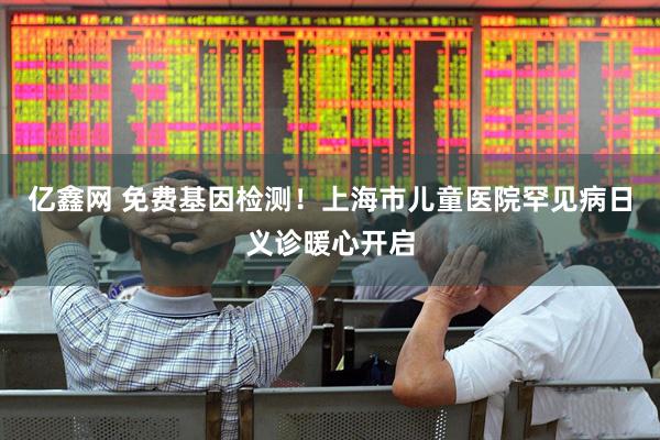 亿鑫网 免费基因检测！上海市儿童医院罕见病日义诊暖心开启