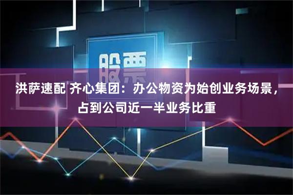 洪萨速配 齐心集团：办公物资为始创业务场景，占到公司近一半业务比重