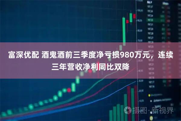 富深优配 酒鬼酒前三季度净亏损980万元，连续三年营收净利同比双降