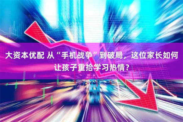 大资本优配 从“手机战争”到破局，这位家长如何让孩子重拾学习热情？