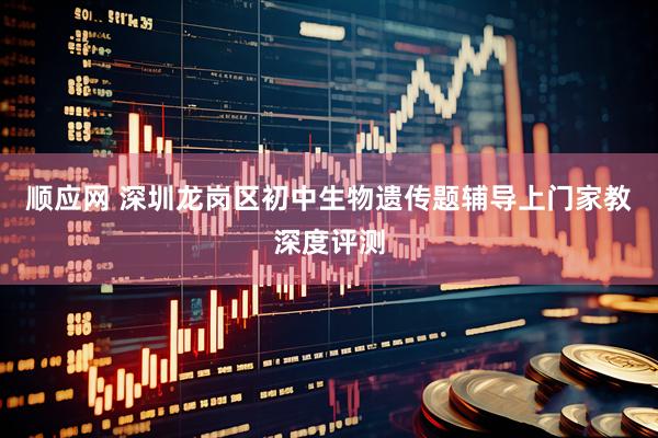 顺应网 深圳龙岗区初中生物遗传题辅导上门家教深度评测