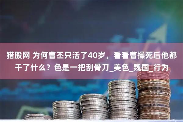 猎股网 为何曹丕只活了40岁，看看曹操死后他都干了什么？色是一把刮骨刀_美色_魏国_行为