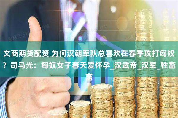 文商期货配资 为何汉朝军队总喜欢在春季攻打匈奴？司马光：匈奴女子春天爱怀孕_汉武帝_汉军_牲畜