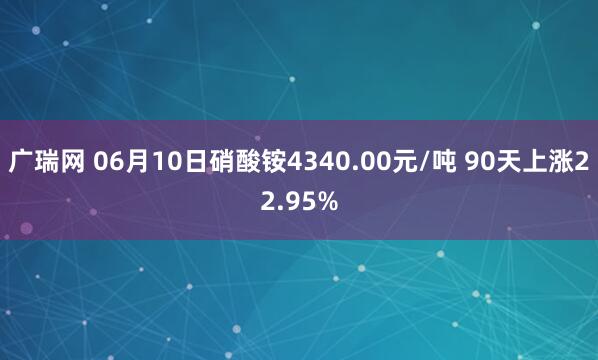 广瑞网 06月10日硝酸铵4340.00元/吨 90天上涨22.95%