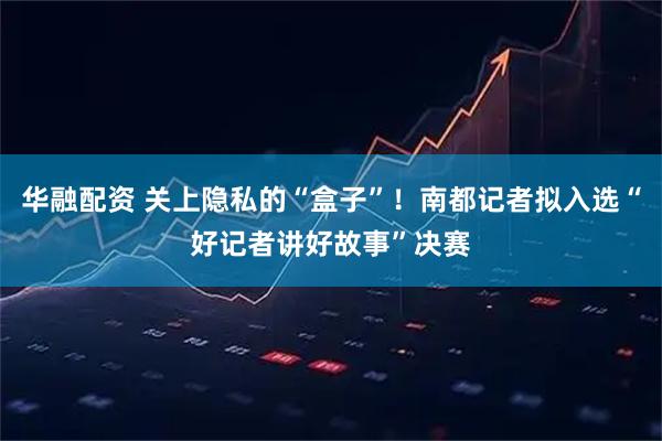华融配资 关上隐私的“盒子”！南都记者拟入选“好记者讲好故事”决赛